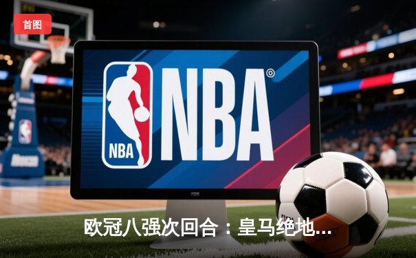 欧冠八强次回合：皇马绝地反击3-1逆转曼城，本泽马双响锁定胜局