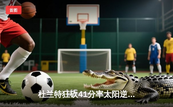 杜兰特狂砍41分率太阳逆转快船，布克末节关键三分锁定胜局