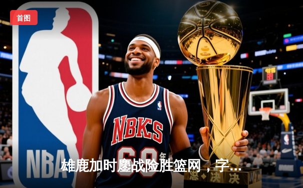 雄鹿加时鏖战险胜篮网，字母哥44分主宰关键时刻