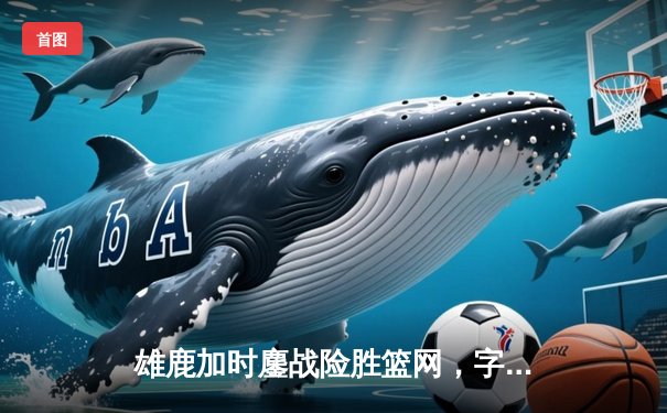 雄鹿加时鏖战险胜篮网，字母哥44分主宰关键时刻