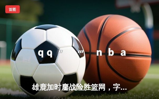 雄鹿加时鏖战险胜篮网，字母哥44分14篮板制霸内线