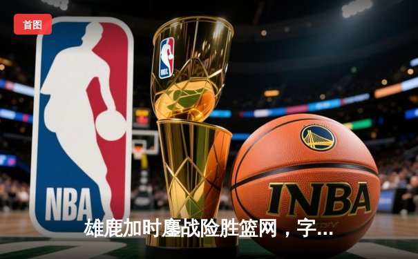 雄鹿加时鏖战险胜篮网，字母哥44分主宰关键时刻