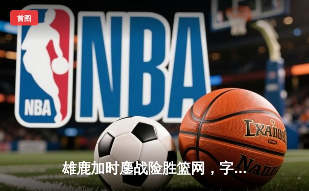 雄鹿加时鏖战险胜篮网，字母哥44+14+6主宰关键时刻
